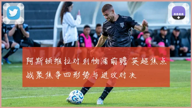 阿斯顿维拉对利物浦前瞻 英超焦点战聚焦争四形势与进攻对决