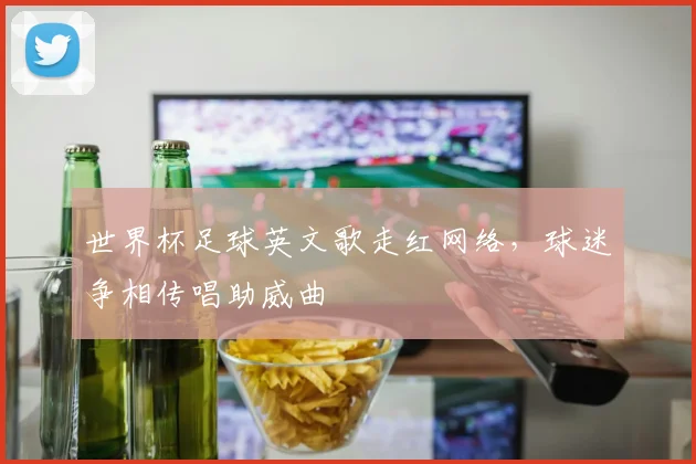 世界杯足球英文歌走红网络,球迷争相传唱助威曲