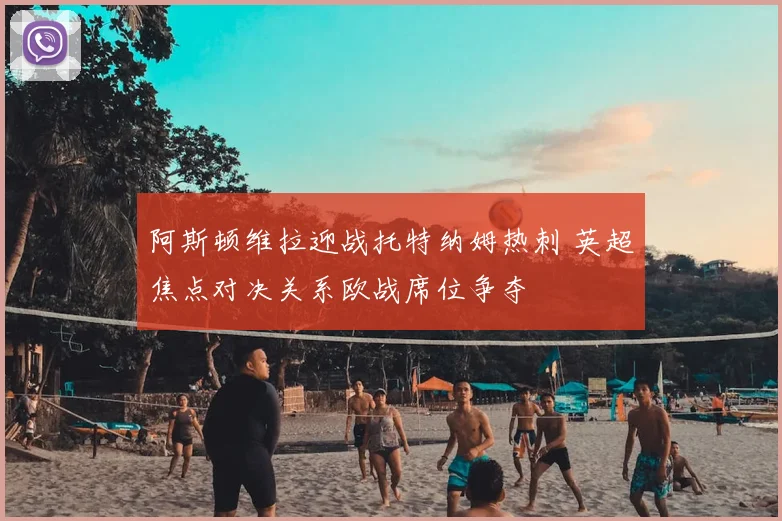 阿斯顿维拉迎战托特纳姆热刺 英超焦点对决关系欧战席位争夺