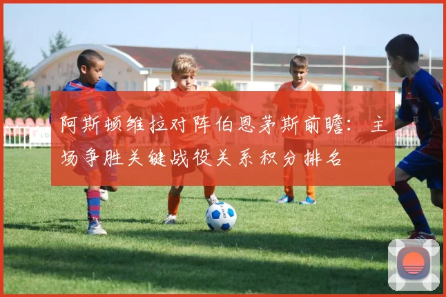 阿斯顿维拉对阵伯恩茅斯前瞻：主场争胜关键战役关系积分排名