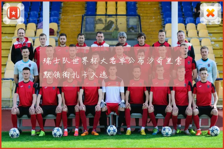 瑞士队世界杯大名单公布沙奇里索默领衔扎卡入选
