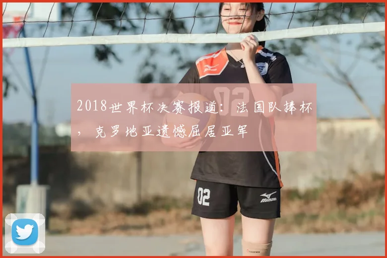 2018世界杯决赛报道:法国队捧杯,克罗地亚遗憾屈居亚军