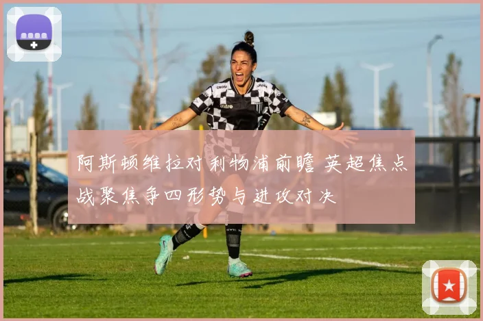 阿斯顿维拉对利物浦前瞻 英超焦点战聚焦争四形势与进攻对决