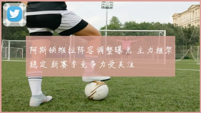 阿斯顿维拉阵容调整曝光 主力框架稳定 新赛季竞争力受关注