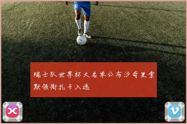 瑞士队世界杯大名单公布沙奇里索默领衔扎卡入选