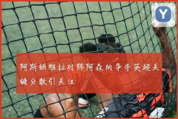 阿斯顿维拉对阵阿森纳争夺英超关键分数引关注