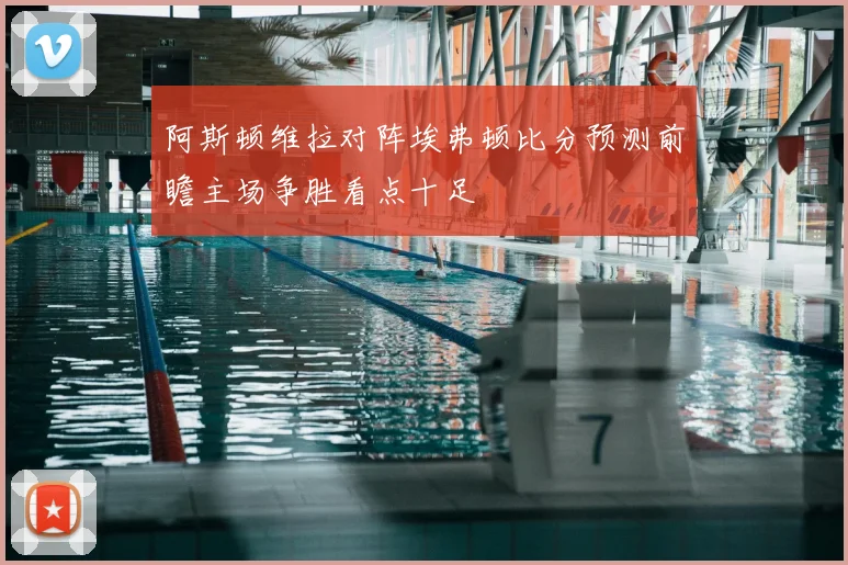 阿斯顿维拉对阵埃弗顿比分预测前瞻主场争胜看点十足