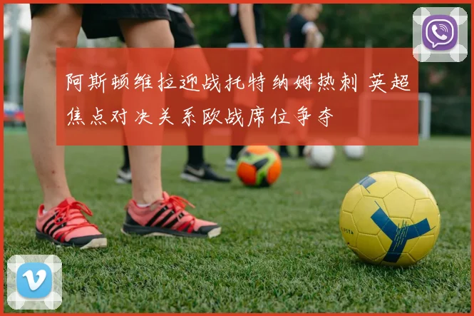 阿斯顿维拉迎战托特纳姆热刺 英超焦点对决关系欧战席位争夺