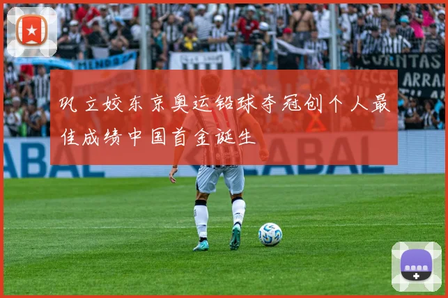 巩立姣东京奥运铅球夺冠创个人最佳成绩中国首金诞生