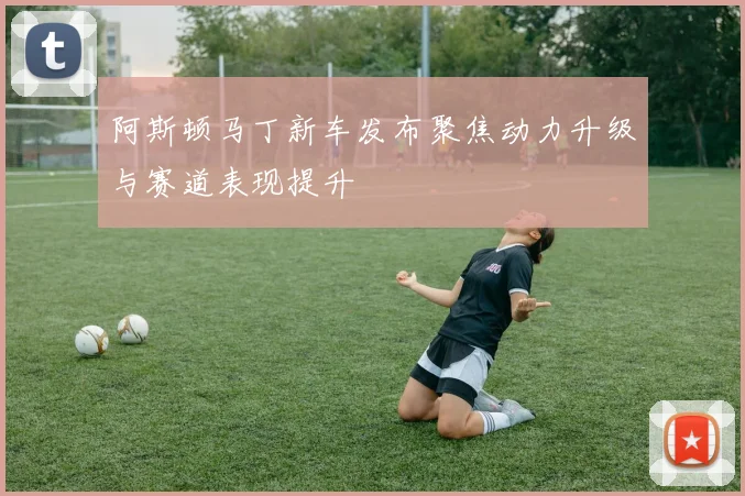 阿斯顿马丁新车发布聚焦动力升级与赛道表现提升