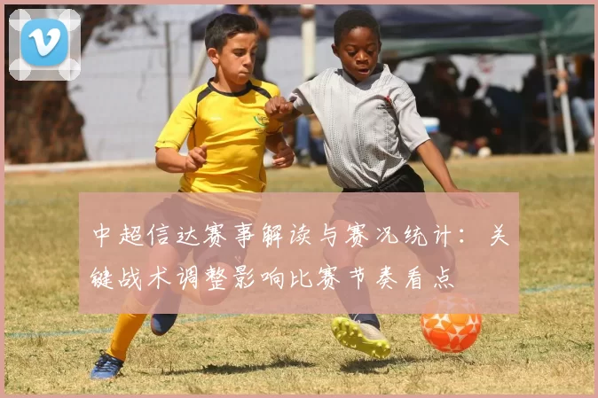 中超信达赛事解读与赛况统计：关键战术调整影响比赛节奏看点