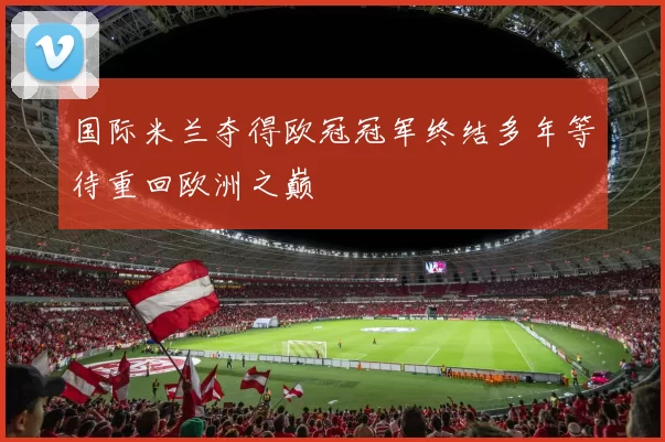 国际米兰夺得欧冠冠军终结多年等待重回欧洲之巅