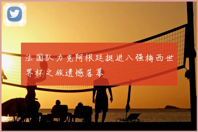 法国队力克阿根廷挺进八强梅西世界杯之旅遗憾落幕