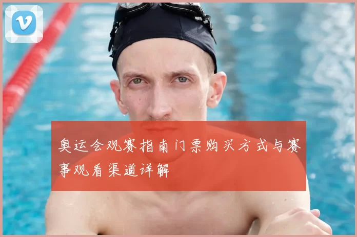 奥运会观赛指南门票购买方式与赛事观看渠道详解