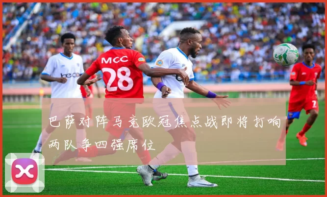 巴萨对阵马竞欧冠焦点战即将打响两队争四强席位