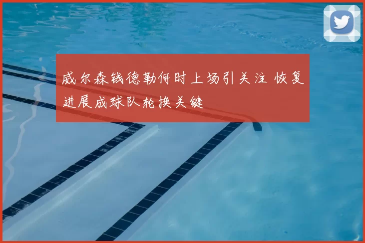 威尔森钱德勒何时上场引关注 恢复进展成球队轮换关键