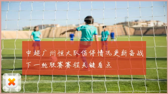 中超广州恒大队伤停情况更新备战下一轮联赛赛程关键看点