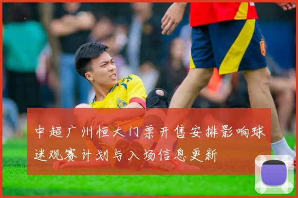 中超广州恒大门票开售安排影响球迷观赛计划与入场信息更新