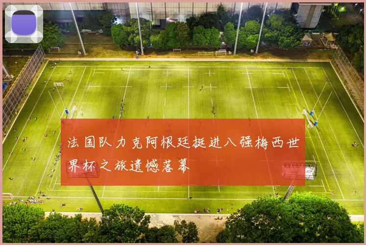 法国队力克阿根廷挺进八强梅西世界杯之旅遗憾落幕