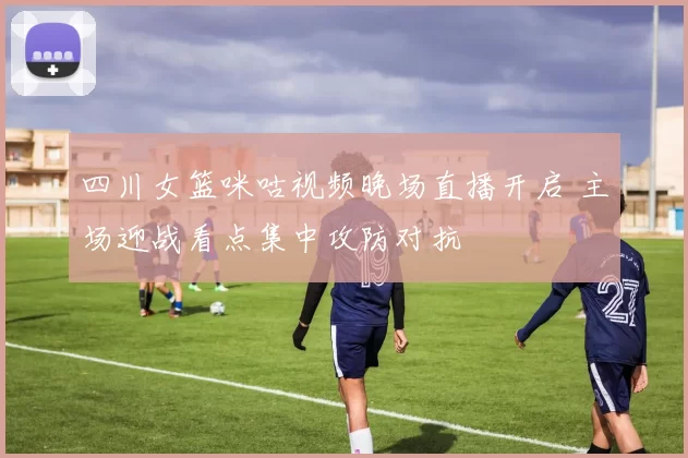 四川女篮咪咕视频晚场直播开启 主场迎战看点集中攻防对抗