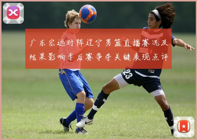 广东宏远对阵辽宁男篮直播赛况及结果影响季后赛争夺关键表现点评