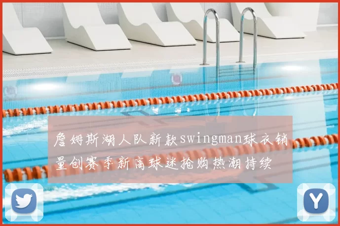 詹姆斯湖人队新款swingman球衣销量创赛季新高球迷抢购热潮持续