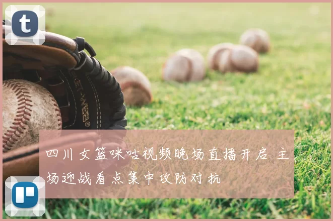 四川女篮咪咕视频晚场直播开启 主场迎战看点集中攻防对抗