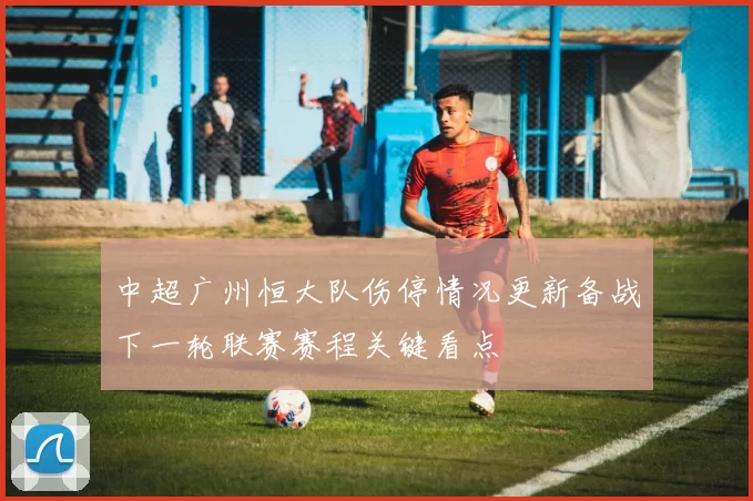 中超广州恒大队伤停情况更新备战下一轮联赛赛程关键看点
