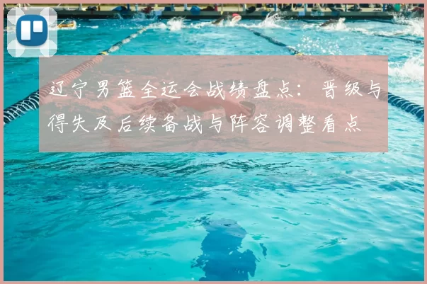 辽宁男篮全运会战绩盘点：晋级与得失及后续备战与阵容调整看点