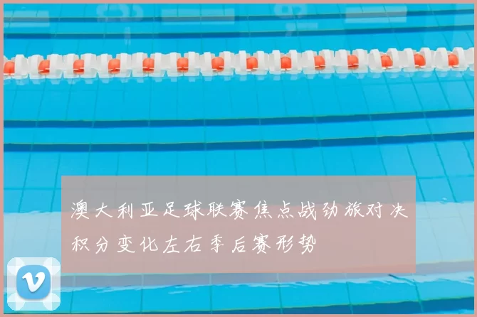 澳大利亚足球联赛焦点战劲旅对决积分变化左右季后赛形势