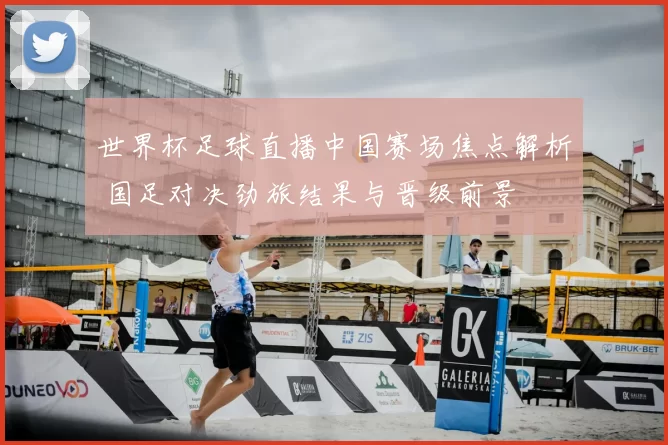 世界杯足球直播中国赛场焦点解析 国足对决劲旅结果与晋级前景