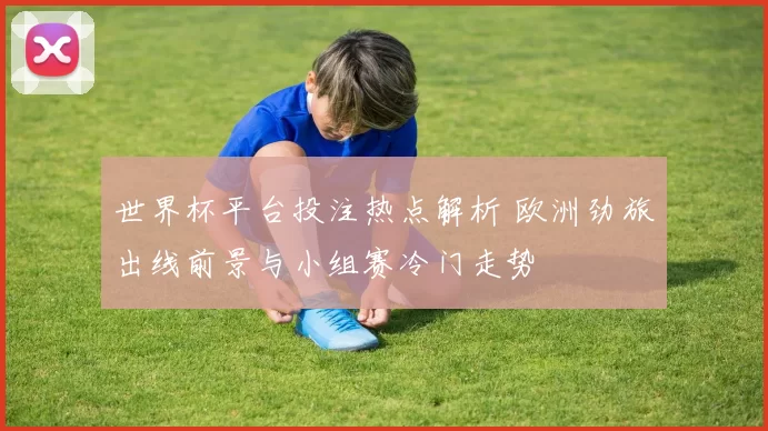 世界杯平台投注热点解析 欧洲劲旅出线前景与小组赛冷门走势