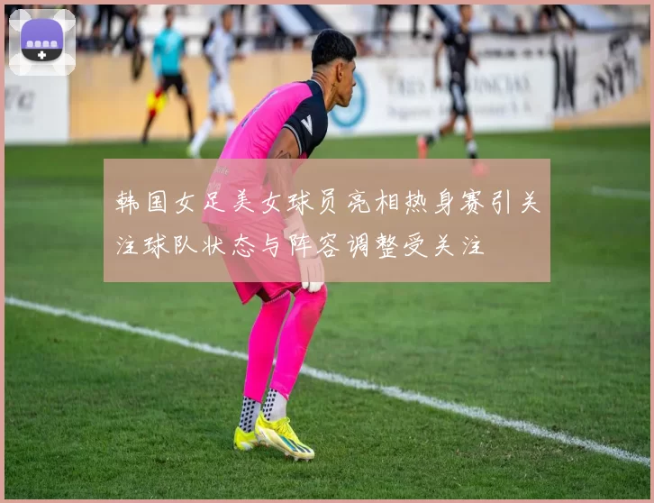 韩国女足美女球员亮相热身赛引关注球队状态与阵容调整受关注