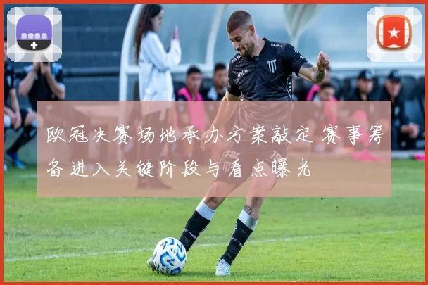 欧冠决赛场地承办方案敲定 赛事筹备进入关键阶段与看点曝光