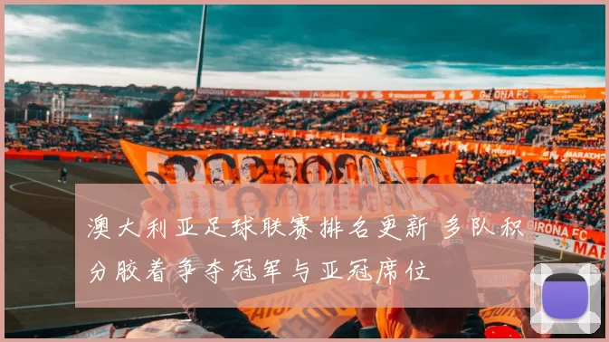 澳大利亚足球联赛排名更新 多队积分胶着争夺冠军与亚冠席位