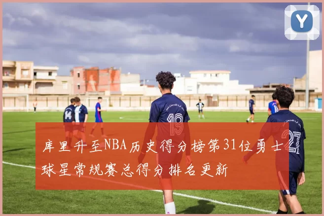 库里升至NBA历史得分榜第31位勇士球星常规赛总得分排名更新