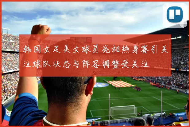 韩国女足美女球员亮相热身赛引关注球队状态与阵容调整受关注