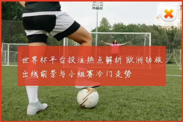 世界杯平台投注热点解析 欧洲劲旅出线前景与小组赛冷门走势