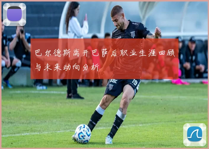 巴尔德斯离开巴萨后职业生涯回顾与未来动向分析