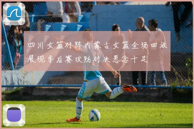 四川女篮对阵内蒙古女篮全场回放展现季后赛攻防对决悬念十足