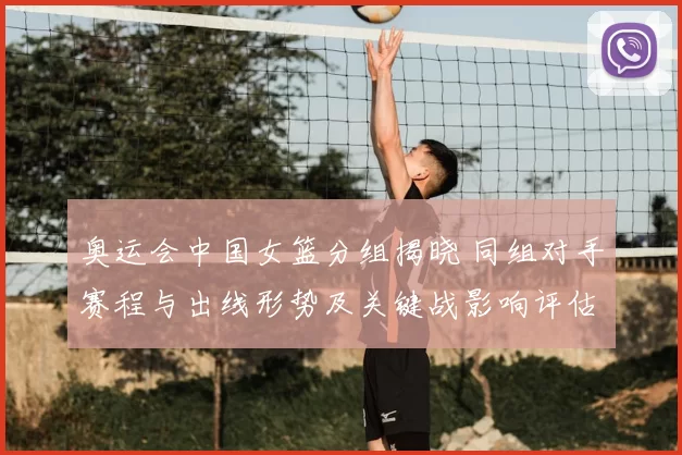 奥运会中国女篮分组揭晓 同组对手赛程与出线形势及关键战影响评估