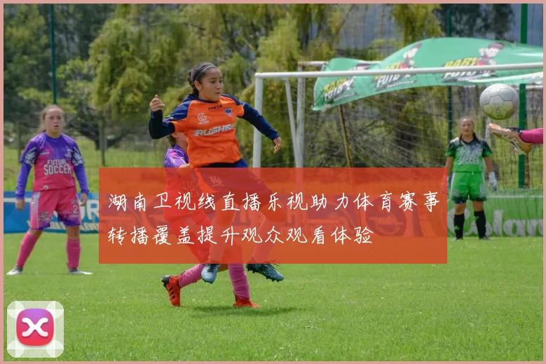 湖南卫视线直播乐视助力体育赛事转播覆盖提升观众观看体验