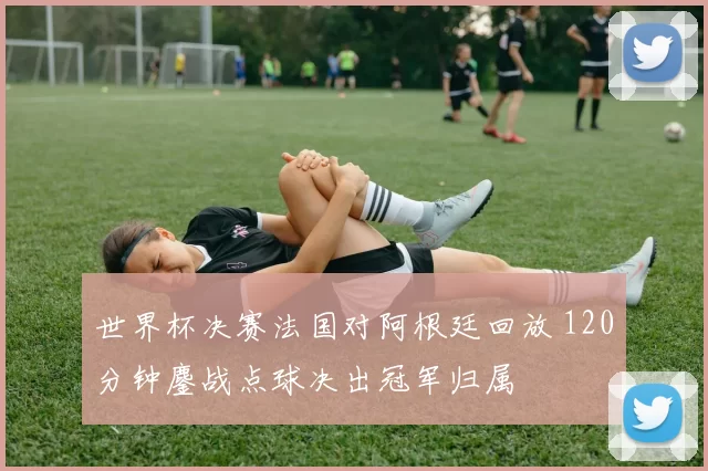世界杯决赛法国对阿根廷回放 120分钟鏖战点球决出冠军归属