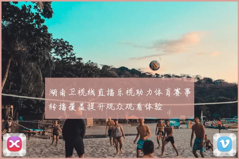 湖南卫视线直播乐视助力体育赛事转播覆盖提升观众观看体验