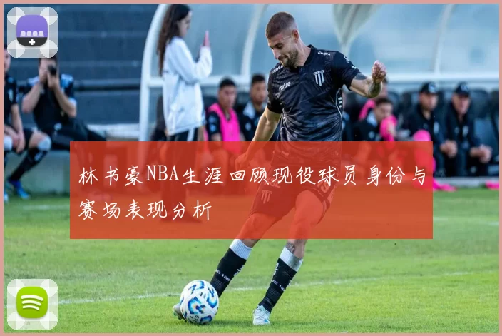 林书豪NBA生涯回顾现役球员身份与赛场表现分析