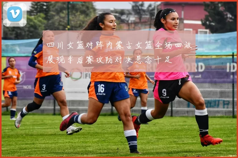 四川女篮对阵内蒙古女篮全场回放展现季后赛攻防对决悬念十足