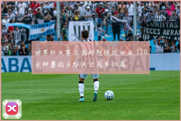 世界杯决赛法国对阿根廷回放 120分钟鏖战点球决出冠军归属