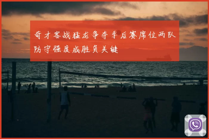 奇才客战猛龙争夺季后赛席位两队防守强度成胜负关键