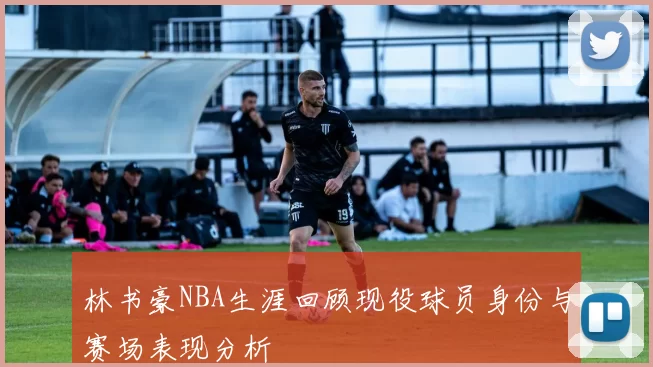 林书豪NBA生涯回顾现役球员身份与赛场表现分析